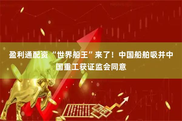 盈利通配资 “世界船王”来了！中国船舶吸并中国重工获证监会同意