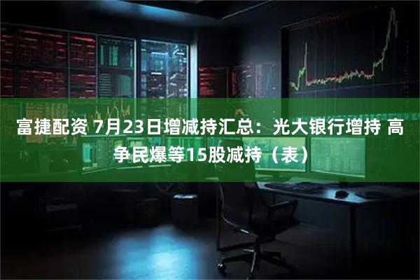 富捷配资 7月23日增减持汇总：光大银行增持 高争民爆等15股减持（表）
