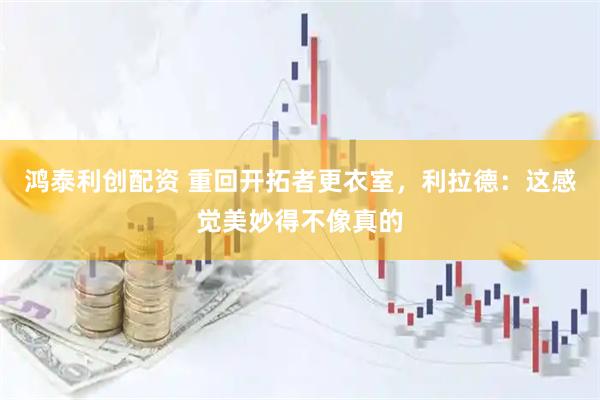 鸿泰利创配资 重回开拓者更衣室，利拉德：这感觉美妙得不像真的