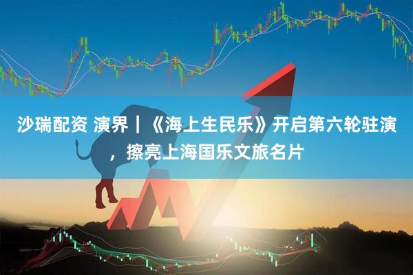 沙瑞配资 演界｜《海上生民乐》开启第六轮驻演，擦亮上海国乐文旅名片