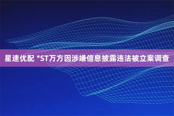 星速优配 *ST万方因涉嫌信息披露违法被立案调查
