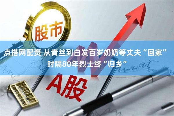 点搭网配资 从青丝到白发百岁奶奶等丈夫“回家” 时隔80年烈士终“归乡”