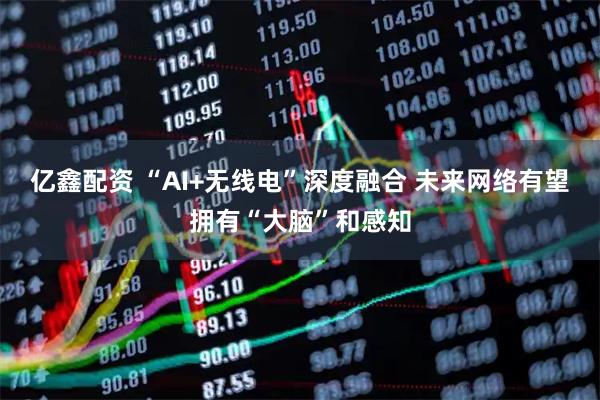 亿鑫配资 “AI+无线电”深度融合 未来网络有望拥有“大脑”和感知