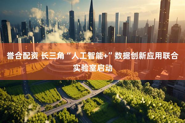 誉合配资 长三角“人工智能+”数据创新应用联合实验室启动