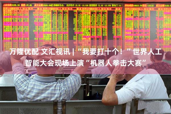 万隆优配 文汇视讯 | “我要打十个！”世界人工智能大会现场上演“机器人拳击大赛”
