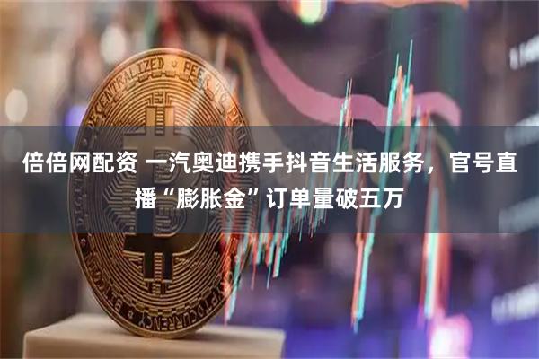 倍倍网配资 一汽奥迪携手抖音生活服务，官号直播“膨胀金”订单量破五万