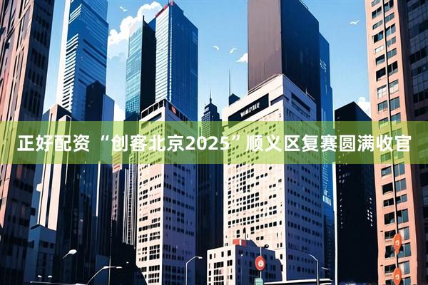 正好配资 “创客北京2025”顺义区复赛圆满收官