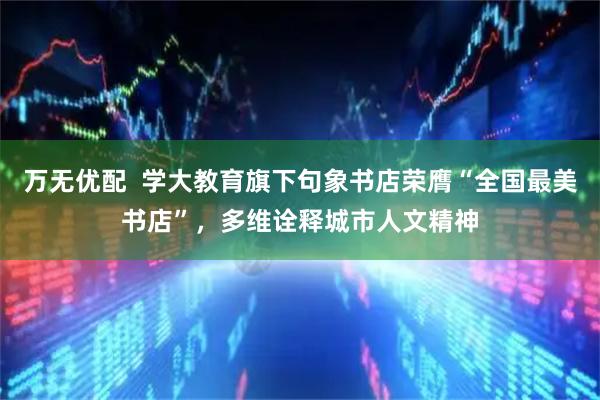 万无优配  学大教育旗下句象书店荣膺“全国最美书店”，多维诠释城市人文精神