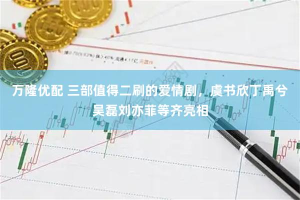 万隆优配 三部值得二刷的爱情剧，虞书欣丁禹兮吴磊刘亦菲等齐亮相