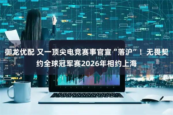御龙优配 又一顶尖电竞赛事官宣“落沪”！无畏契约全球冠军赛2026年相约上海