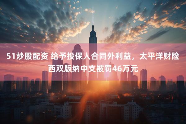 51炒股配资 给予投保人合同外利益，太平洋财险西双版纳中支被罚46万元
