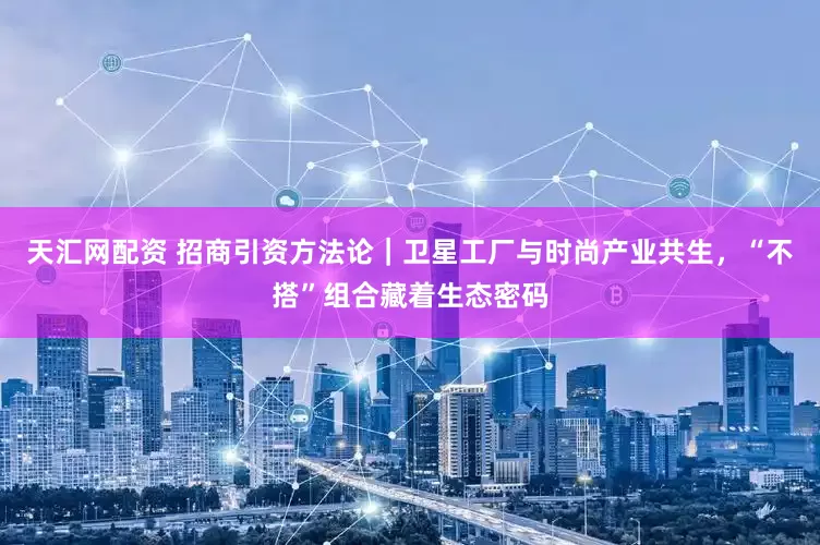 天汇网配资 招商引资方法论｜卫星工厂与时尚产业共生，“不搭”组合藏着生态密码