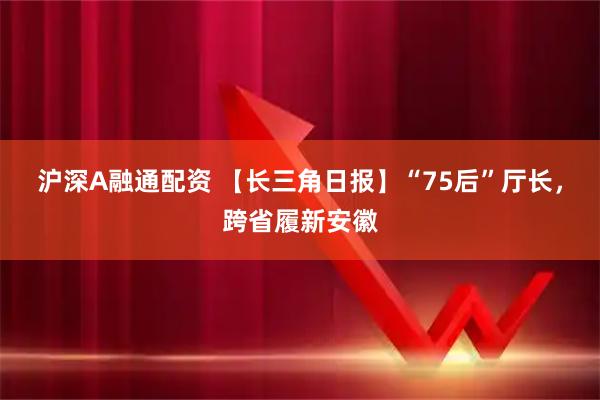 沪深A融通配资 【长三角日报】“75后”厅长，跨省履新安徽