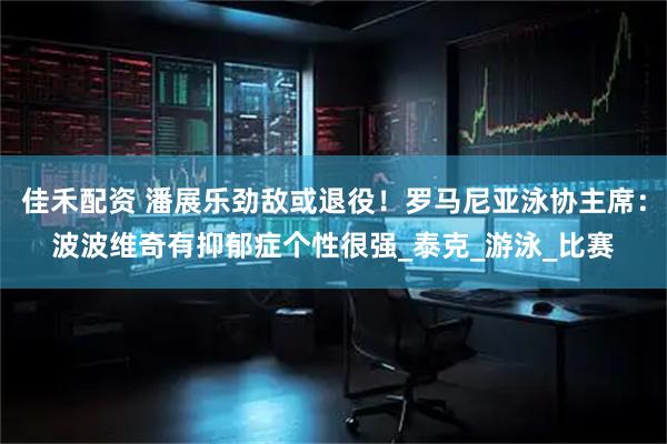佳禾配资 潘展乐劲敌或退役！罗马尼亚泳协主席：波波维奇有抑郁症个性很强_泰克_游泳_比赛