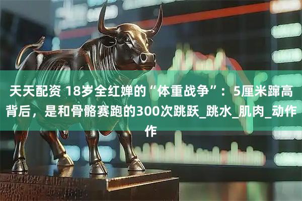 天天配资 18岁全红婵的“体重战争”：5厘米蹿高背后，是和骨骼赛跑的300次跳跃_跳水_肌肉_动作