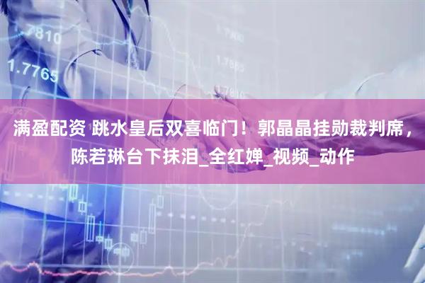 满盈配资 跳水皇后双喜临门！郭晶晶挂勋裁判席，陈若琳台下抹泪_全红婵_视频_动作