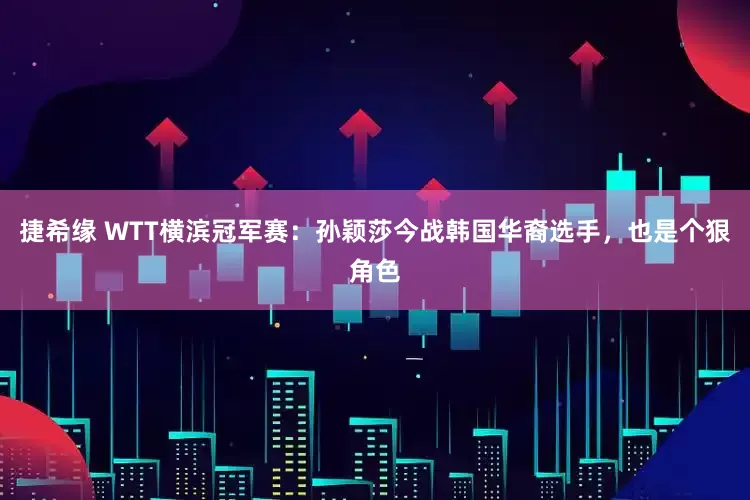 捷希缘 WTT横滨冠军赛：孙颖莎今战韩国华裔选手，也是个狠角色
