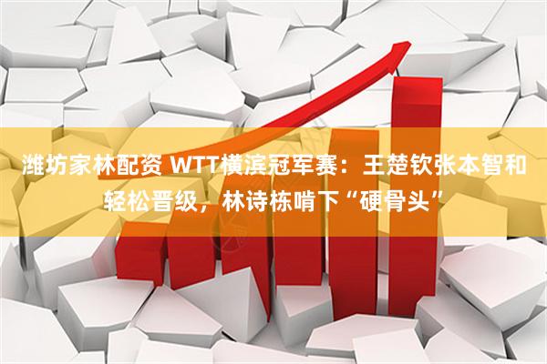 潍坊家林配资 WTT横滨冠军赛：王楚钦张本智和轻松晋级，林诗栋啃下“硬骨头”