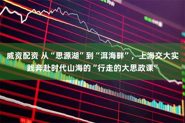 威资配资 从“思源湖”到“洱海畔”，上海交大实践奔赴时代山海的“行走的大思政课”