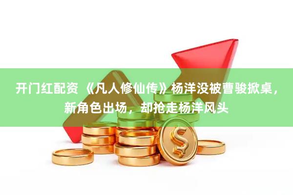 开门红配资 《凡人修仙传》杨洋没被曹骏掀桌，新角色出场，却抢走杨洋风头