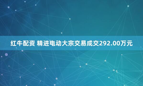 红牛配资 精进电动大宗交易成交292.00万元