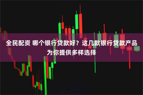全民配资 哪个银行贷款好？这几款银行贷款产品为你提供多样选择