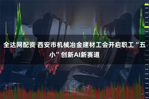 全达网配资 西安市机械冶金建材工会开启职工“五小”创新AI新赛道