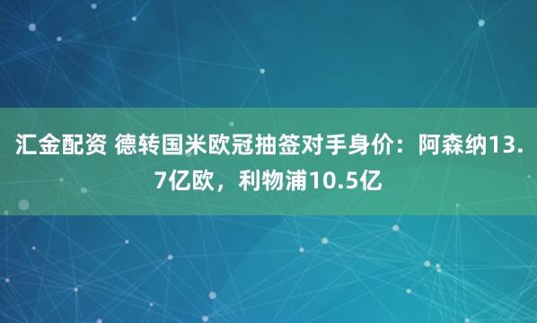 汇金配资 德转国米欧冠抽签对手身价：阿森纳13.7亿欧，利物浦10.5亿