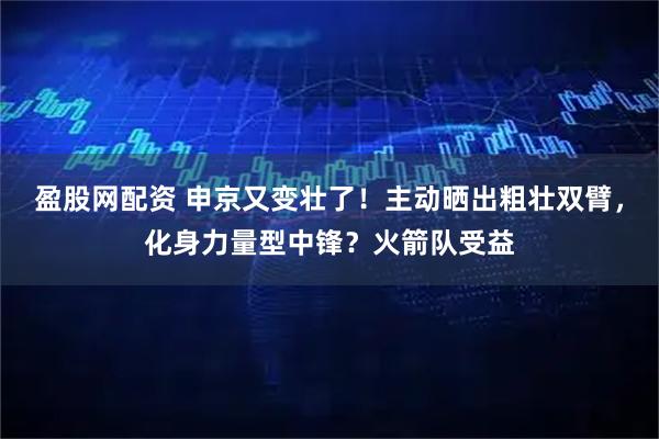 盈股网配资 申京又变壮了!主动晒出粗壮双臂,化身力量型中锋?火箭队受益