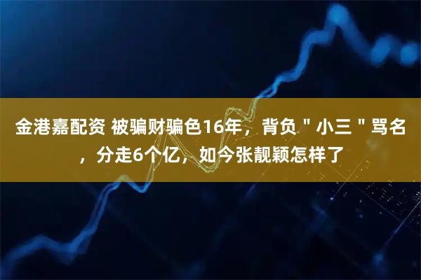 金港嘉配资 被骗财骗色16年，背负＂小三＂骂名，分走6个亿，如今张靓颖怎样了