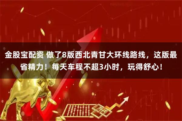 金股宝配资 做了8版西北青甘大环线路线，这版最省精力！每天车程不超3小时，玩得舒心！