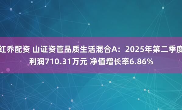 红乔配资 山证资管品质生活混合A：2025年第二季度利润710.31万元 净值增长率6.86%
