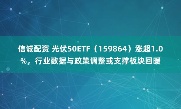 信诚配资 光伏50ETF（159864）涨超1.0%，行业数据与政策调整或支撑板块回暖