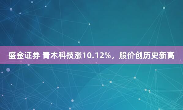 盛金证券 青木科技涨10.12%，股价创历史新高