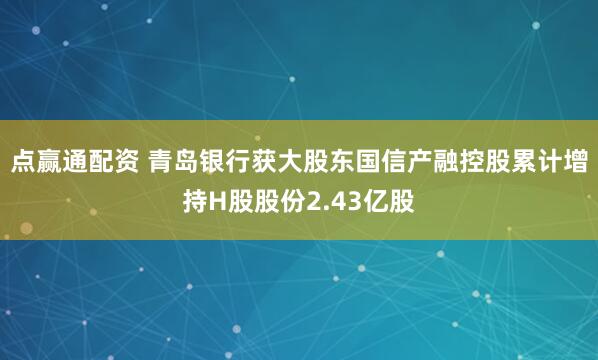 点赢通配资 青岛银行获大股东国信产融控股累计增持H股股份2.43亿股