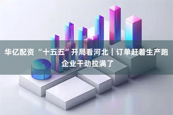华亿配资 “十五五”开局看河北｜订单赶着生产跑 企业干劲拉满了